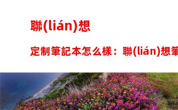 聯(lián)想定制筆記本怎么樣：聯(lián)想筆記本定制版什么區(qū)別