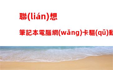 聯(lián)想筆記本電腦網(wǎng)卡驅(qū)動下載，筆記本電腦網(wǎng)卡驅(qū)動異常怎么修復(fù)